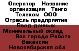 Оператор › Название организации ­ Танго Телеком, ООО › Отрасль предприятия ­ Ввод данных › Минимальный оклад ­ 13 000 - Все города Работа » Вакансии   . Новосибирская обл.,Новосибирск г.